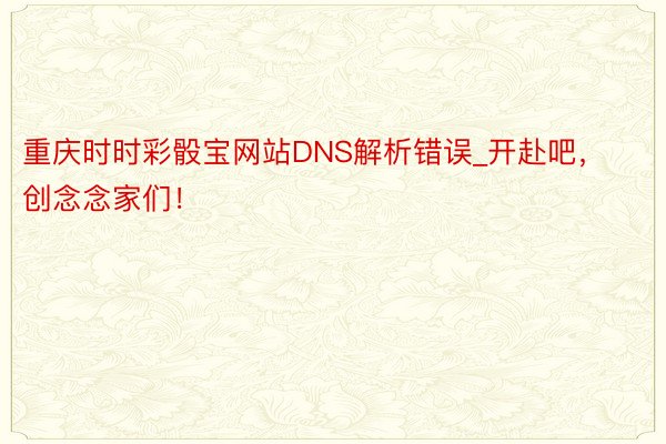 重庆时时彩骰宝网站DNS解析错误_开赴吧，创念念家们！
