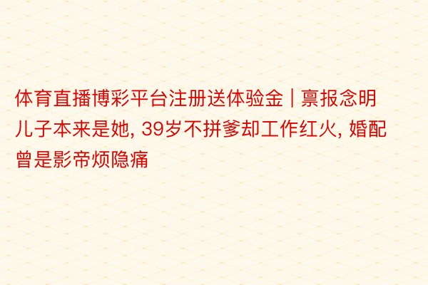 体育直播博彩平台注册送体验金 | 禀报念明儿子本来是她, 39岁不拼爹却工作红火, 婚配曾是影帝烦隐痛