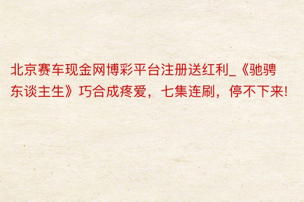 北京赛车现金网博彩平台注册送红利_《驰骋东谈主生》巧合成疼爱，七集连刷，停不下来!