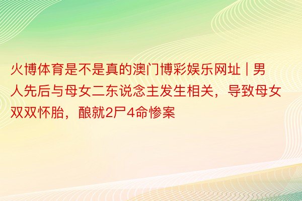 火博体育是不是真的澳门博彩娱乐网址 | 男人先后与母女二东说念主发生相关，导致母女双双怀胎，酿就2尸4命惨案