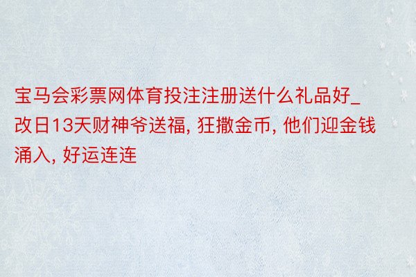 宝马会彩票网体育投注注册送什么礼品好_改日13天财神爷送福, 狂撒金币, 他们迎金钱涌入, 好运连连