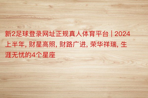 新2足球登录网址正规真人体育平台 | 2024上半年, 财星高照, 财路广进, 荣华祥瑞, 生涯无忧的4个星座
