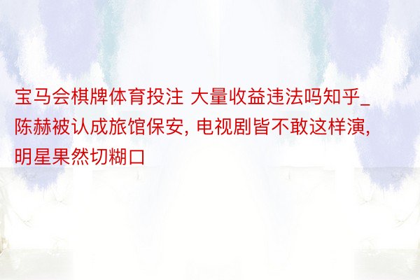 宝马会棋牌体育投注 大量收益违法吗知乎_陈赫被认成旅馆保安, 电视剧皆不敢这样演, 明星果然切糊口