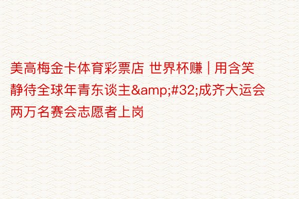 美高梅金卡体育彩票店 世界杯赚 | 用含笑静待全球年青东谈主&#32;成齐大运会两万名赛会志愿者上岗