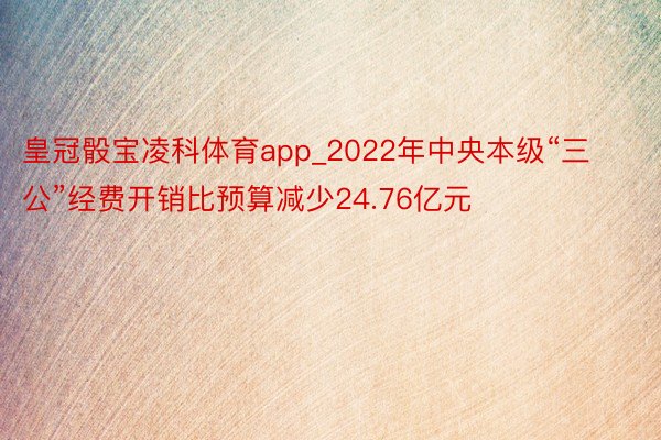 皇冠骰宝凌科体育app_2022年中央本级“三公”经费开销比预算减少24.76亿元