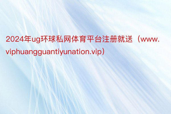 2024年ug环球私网体育平台注册就送（www.viphuangguantiyunation.vip）