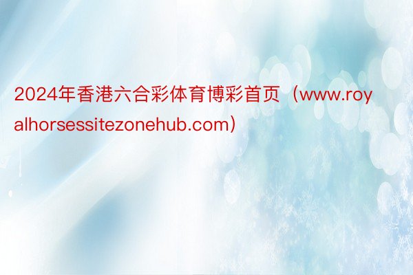 2024年香港六合彩体育博彩首页（www.royalhorsessitezonehub.com）