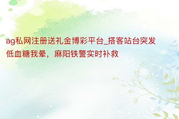 ag私网注册送礼金博彩平台_搭客站台突发低血糖我晕，麻阳铁警实时补救