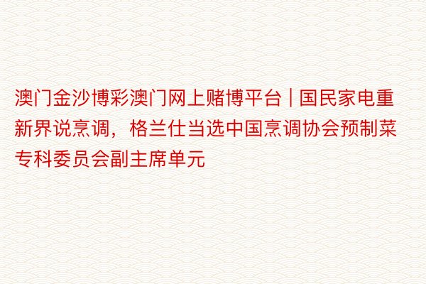 澳门金沙博彩澳门网上赌博平台 | 国民家电重新界说烹调，格兰仕当选中国烹调协会预制菜专科委员会副主席单元