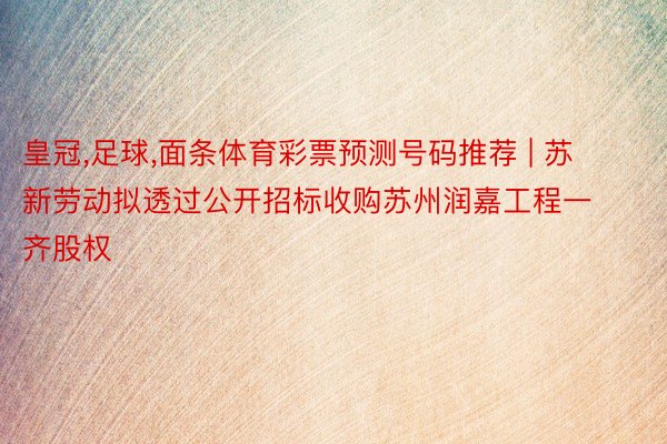 皇冠,足球,面条体育彩票预测号码推荐 | 苏新劳动拟透过公开招标收购苏州润嘉工程一齐股权