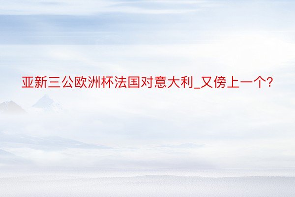 亚新三公欧洲杯法国对意大利_又傍上一个？