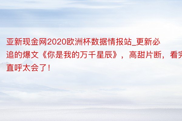 亚新现金网2020欧洲杯数据情报站_更新必追的爆文《你是我的万千星辰》，高甜片断，看完直呼太会了！