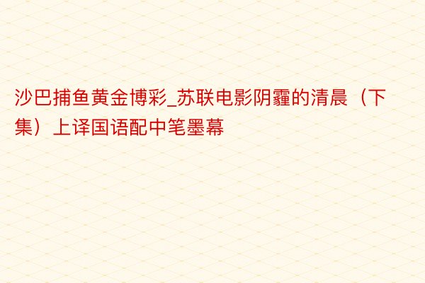沙巴捕鱼黄金博彩_苏联电影阴霾的清晨（下集）上译国语配中笔墨幕