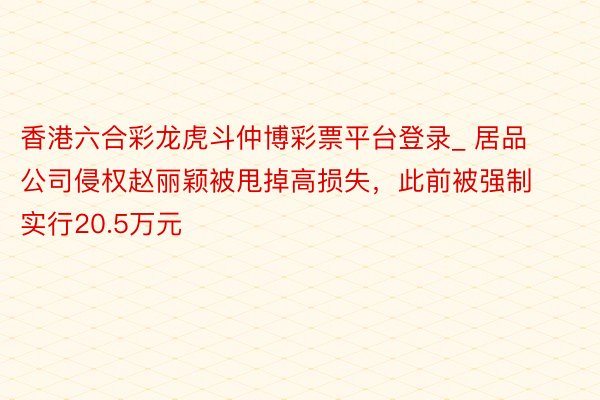 香港六合彩龙虎斗仲博彩票平台登录_ 居品公司侵权赵丽颖被甩掉高损失，此前被强制实行20.5万元