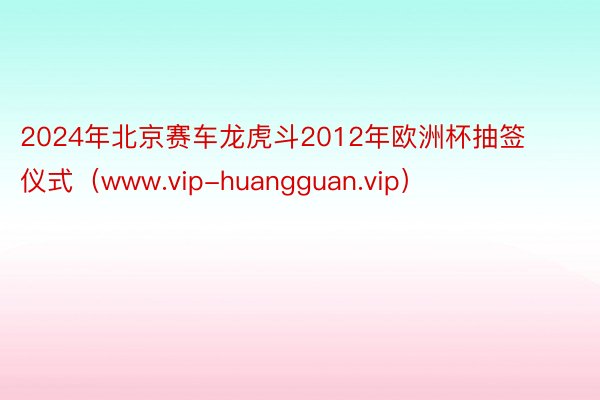 2024年北京赛车龙虎斗2012年欧洲杯抽签仪式（www.vip-huangguan.vip）