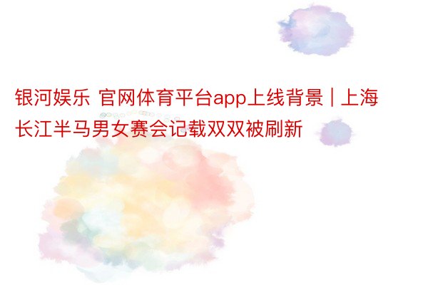 银河娱乐 官网体育平台app上线背景 | 上海长江半马男女赛会记载双双被刷新