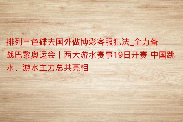 排列三色碟去国外做博彩客服犯法_全力备战巴黎奥运会丨两大游水赛事19日开赛 中国跳水、游水主力总共亮相