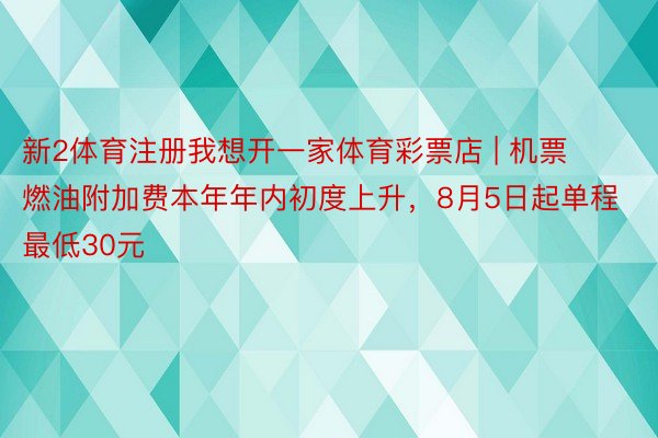 新2体育注册我想开一家体育彩票店 | 机票燃油附加费本年年内初度上升，8月5日起单程最低30元
