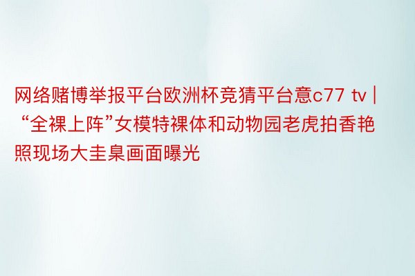 网络赌博举报平台欧洲杯竞猜平台意c77 tv | “全裸上阵”女模特裸体和动物园老虎拍香艳照现场大圭臬画面曝光