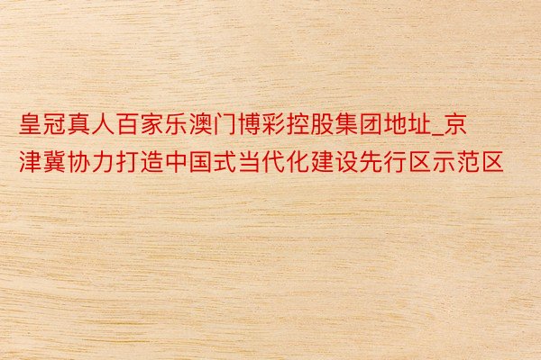 皇冠真人百家乐澳门博彩控股集团地址_京津冀协力打造中国式当代化建设先行区示范区