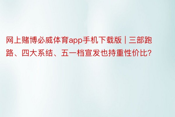 网上赌博必威体育app手机下载版 | 三部跑路、四大系结、五一档宣发也持重性价比？