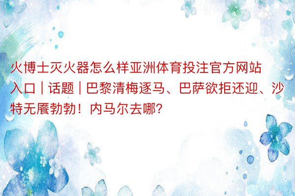 火博士灭火器怎么样亚洲体育投注官方网站入口 | 话题 | 巴黎清梅逐马、巴萨欲拒还迎、沙特无餍勃勃！内马尔去哪？