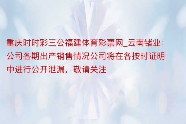 重庆时时彩三公福建体育彩票网_云南锗业：公司各期出产销售情况公司将在各按时证明中进行公开泄漏，敬请关注