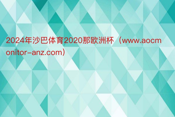 2024年沙巴体育2020那欧洲杯（www.aocmonitor-anz.com）