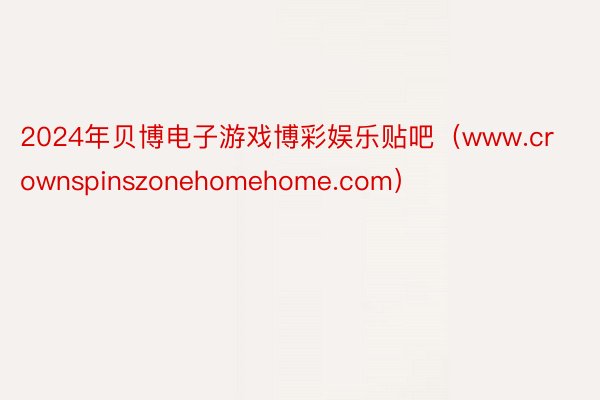 2024年贝博电子游戏博彩娱乐贴吧（www.crownspinszonehomehome.com）