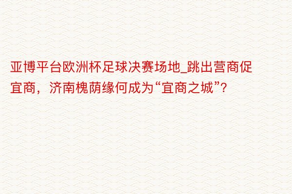 亚博平台欧洲杯足球决赛场地_跳出营商促宜商，济南槐荫缘何成为“宜商之城”？