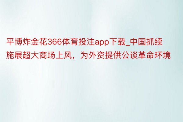 平博炸金花366体育投注app下载_中国抓续施展超大商场上风，为外资提供公谈革命环境