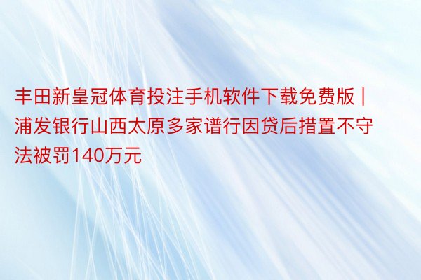 丰田新皇冠体育投注手机软件下载免费版 | 浦发银行山西太原多家谱行因贷后措置不守法被罚140万元
