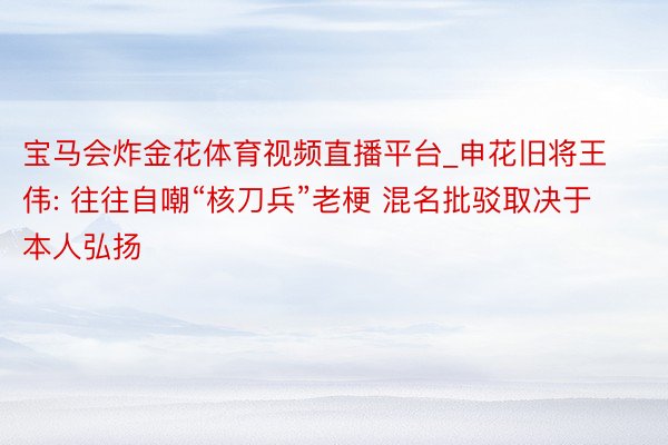 宝马会炸金花体育视频直播平台_申花旧将王伟: 往往自嘲“核刀兵”老梗 混名批驳取决于本人弘扬