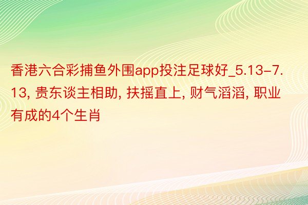 香港六合彩捕鱼外围app投注足球好_5.13-7.13, 贵东谈主相助, 扶摇直上, 财气滔滔, 职业有成的4个生肖