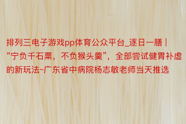 排列三电子游戏pp体育公众平台_逐日一膳 | “宁负千石粟，不负猴头羹”，全部尝试健胃补虚的新玩法~广东省中病院杨志敏老师当天推选