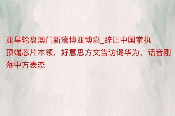 亚星轮盘澳门新濠博亚博彩_辞让中国掌执顶端芯片本领，好意思方文告访谒华为，话音刚落中方表态
