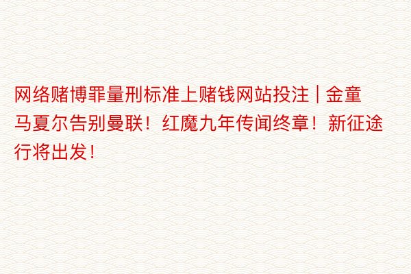 网络赌博罪量刑标准上赌钱网站投注 | 金童马夏尔告别曼联！红魔九年传闻终章！新征途行将出发！