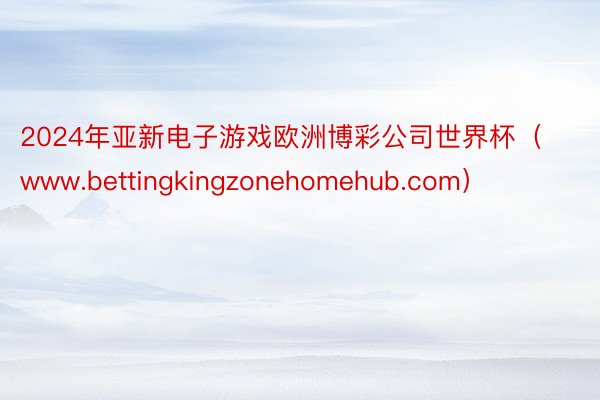 2024年亚新电子游戏欧洲博彩公司世界杯（www.bettingkingzonehomehub.com）