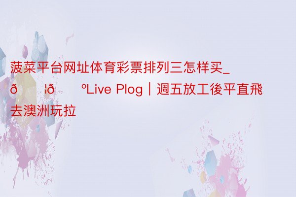 菠菜平台网址体育彩票排列三怎样买_🇦🇺Live Plog|週五放工後平直飛去澳洲玩拉