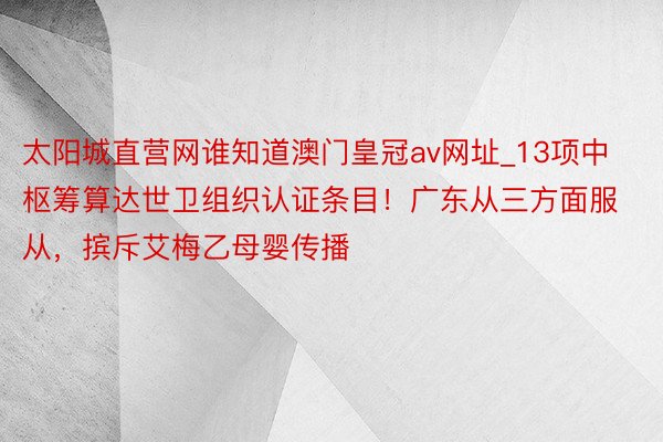 太阳城直营网谁知道澳门皇冠av网址_13项中枢筹算达世卫组织认证条目！广东从三方面服从，摈斥艾梅乙母婴传播