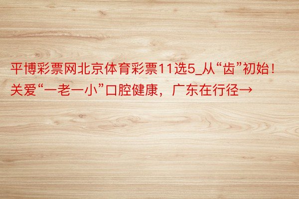 平博彩票网北京体育彩票11选5_从“齿”初始！关爱“一老一小”口腔健康，广东在行径→