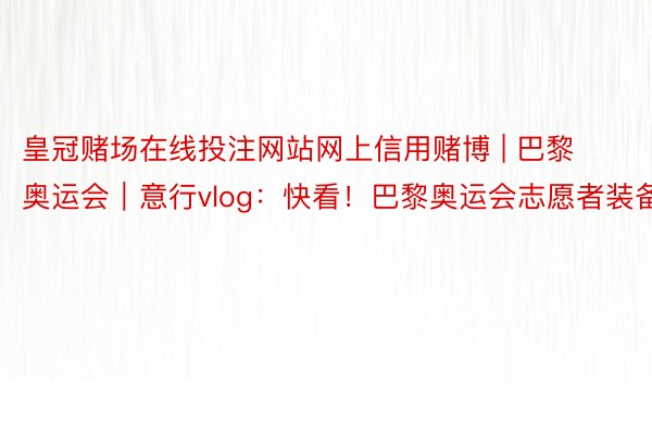 皇冠赌场在线投注网站网上信用赌博 | 巴黎奥运会｜意行vlog：快看！巴黎奥运会志愿者装备
