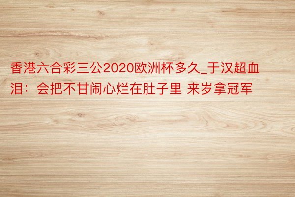 香港六合彩三公2020欧洲杯多久_于汉超血泪：会把不甘闹心烂在肚子里 来岁拿冠军