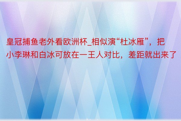 皇冠捕鱼老外看欧洲杯_相似演“杜冰雁”，把小李琳和白冰可放在一王人对比，差距就出来了