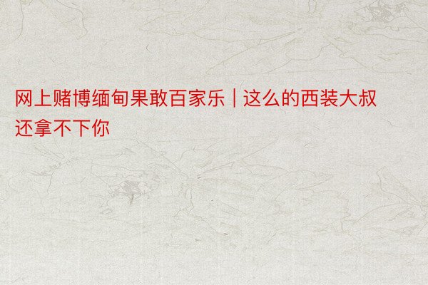 网上赌博缅甸果敢百家乐 | 这么的西装大叔 还拿不下你