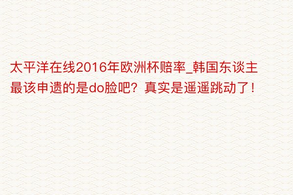 太平洋在线2016年欧洲杯赔率_韩国东谈主最该申遗的是do脸吧？真实是遥遥跳动了！