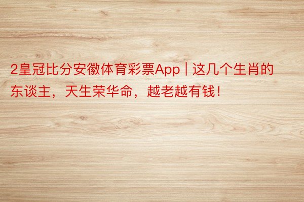 2皇冠比分安徽体育彩票App | 这几个生肖的东谈主，天生荣华命，越老越有钱！