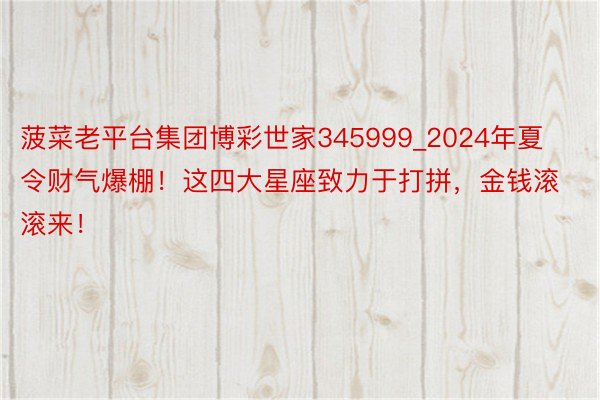 菠菜老平台集团博彩世家345999_2024年夏令财气爆棚！这四大星座致力于打拼，金钱滚滚来！