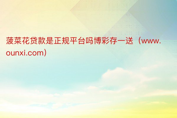 菠菜花贷款是正规平台吗博彩存一送(www.ounxi.com)