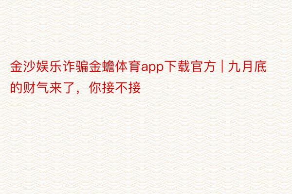 金沙娱乐诈骗金蟾体育app下载官方 | 九月底的财气来了，你接不接